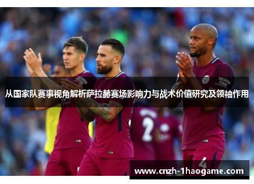 从国家队赛事视角解析萨拉赫赛场影响力与战术价值研究及领袖作用 从国家队赛事视角解析萨拉赫赛场影响力与战术价值研究及领袖作用