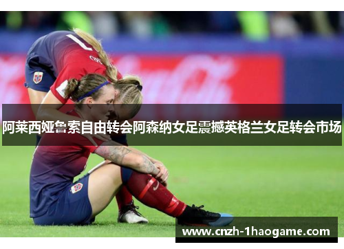 阿莱西娅鲁索自由转会阿森纳女足震撼英格兰女足转会市场